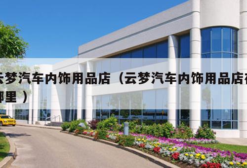 云夢(mèng)汽車(chē)內(nèi)飾用品店（云夢(mèng)汽車(chē)內(nèi)飾用品店在哪里 ）